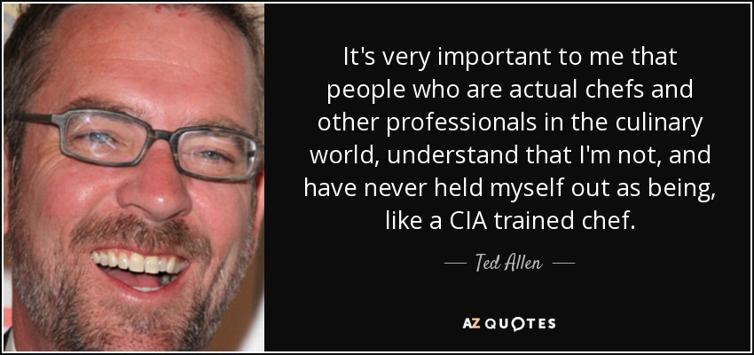 It's very important to me that people who are actual chefs and other professionals in the culinary world, understand that I'm not, and have never held myself out as being, like a CIA trained chef. - Ted Allen
