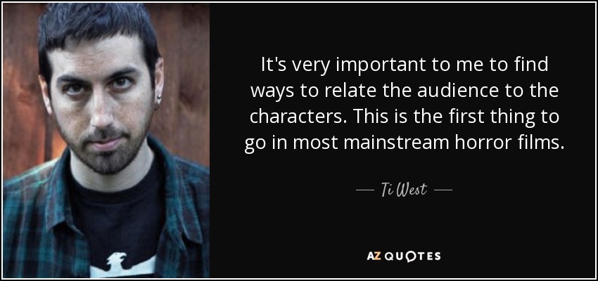 It's very important to me to find ways to relate the audience to the characters. This is the first thing to go in most mainstream horror films. - Ti West