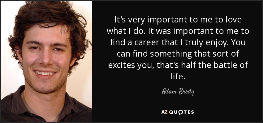 It's very important to me to love what I do. It was important to me to find a career that I truly enjoy. You can find something that sort of excites you, that's half the battle of life. - Adam Brody
