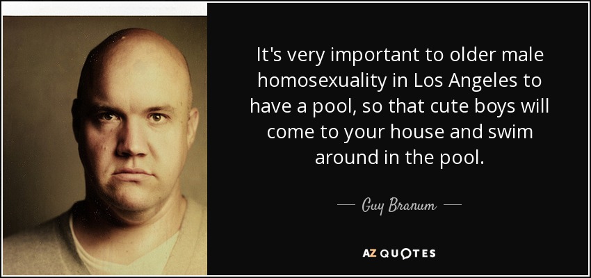 It's very important to older male homosexuality in Los Angeles to have a pool, so that cute boys will come to your house and swim around in the pool. - Guy Branum