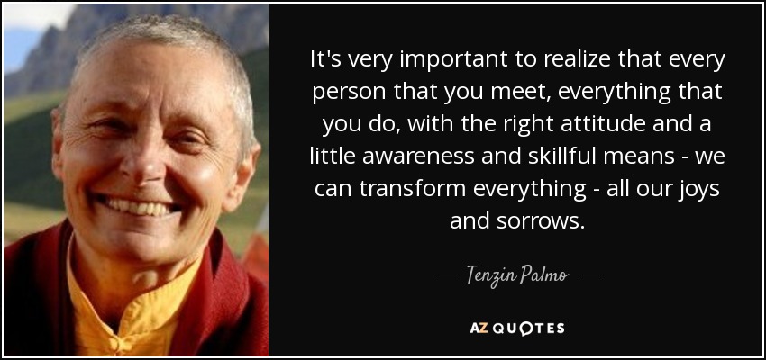 It's very important to realize that every person that you meet, everything that you do, with the right attitude and a little awareness and skillful means - we can transform everything - all our joys and sorrows. - Tenzin Palmo