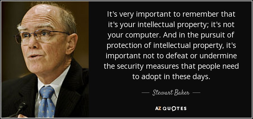 It's very important to remember that it's your intellectual property; it's not your computer. And in the pursuit of protection of intellectual property, it's important not to defeat or undermine the security measures that people need to adopt in these days. - Stewart Baker