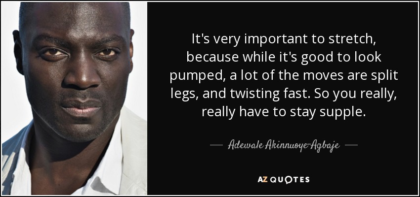 It's very important to stretch, because while it's good to look pumped, a lot of the moves are split legs, and twisting fast. So you really, really have to stay supple. - Adewale Akinnuoye-Agbaje