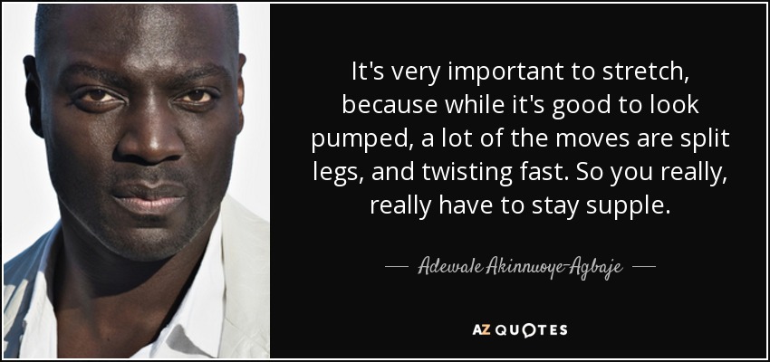 It's very important to stretch, because while it's good to look pumped, a lot of the moves are split legs, and twisting fast. So you really, really have to stay supple. - Adewale Akinnuoye-Agbaje