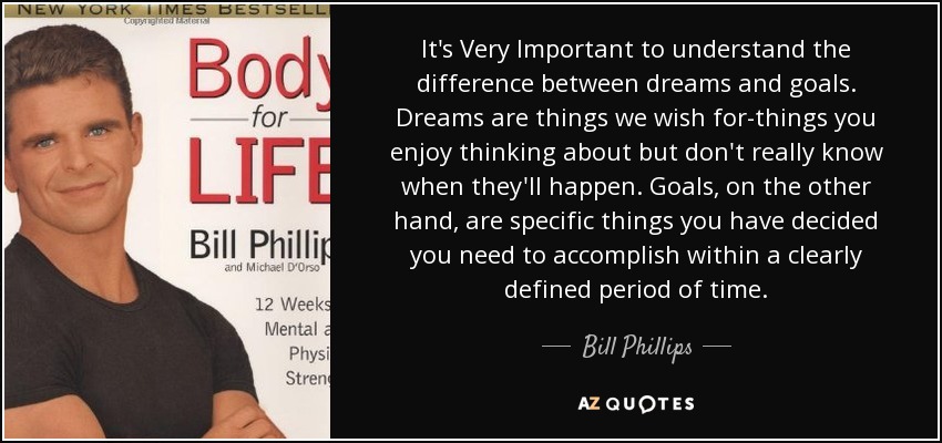It's Very Important to understand the difference between dreams and goals. Dreams are things we wish for-things you enjoy thinking about but don't really know when they'll happen. Goals, on the other hand, are specific things you have decided you need to accomplish within a clearly defined period of time. - Bill Phillips