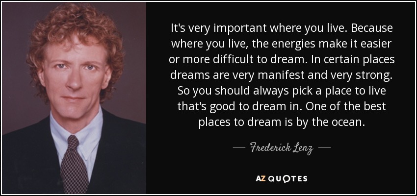 It's very important where you live. Because where you live, the energies make it easier or more difficult to dream. In certain places dreams are very manifest and very strong. So you should always pick a place to live that's good to dream in. One of the best places to dream is by the ocean. - Frederick Lenz