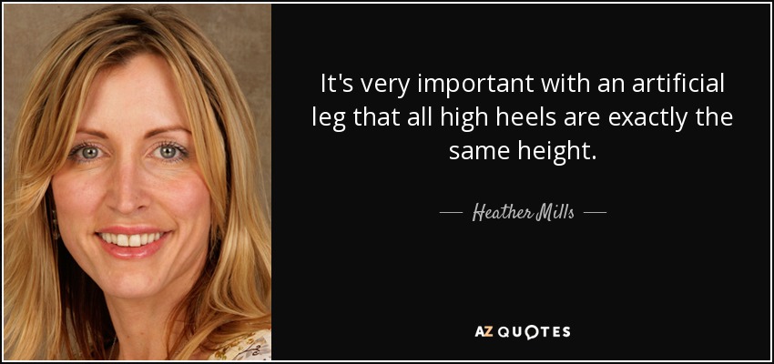 It's very important with an artificial leg that all high heels are exactly the same height. - Heather Mills