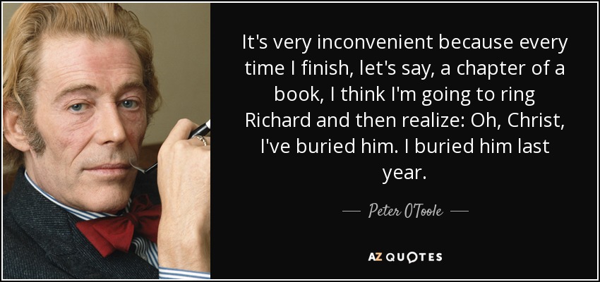 It's very inconvenient because every time I finish, let's say, a chapter of a book, I think I'm going to ring Richard and then realize: Oh, Christ, I've buried him. I buried him last year. - Peter O'Toole