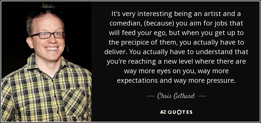 It's very interesting being an artist and a comedian, (because) you aim for jobs that will feed your ego, but when you get up to the precipice of them, you actually have to deliver. You actually have to understand that you're reaching a new level where there are way more eyes on you, way more expectations and way more pressure. - Chris Gethard