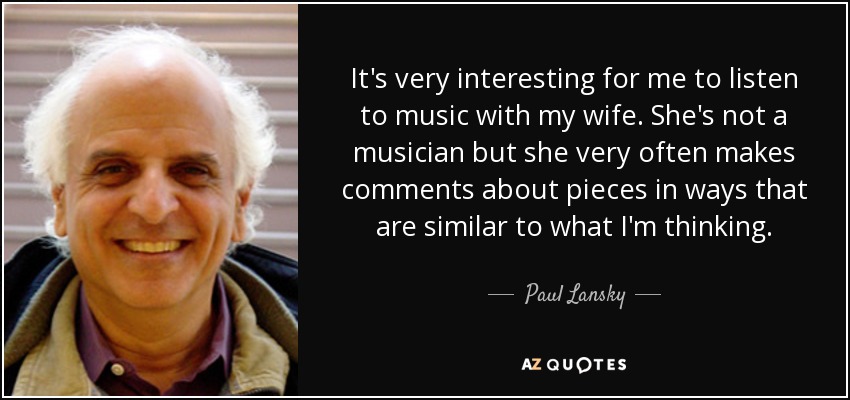 It's very interesting for me to listen to music with my wife. She's not a musician but she very often makes comments about pieces in ways that are similar to what I'm thinking. - Paul Lansky