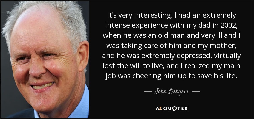 It's very interesting, I had an extremely intense experience with my dad in 2002, when he was an old man and very ill and I was taking care of him and my mother, and he was extremely depressed, virtually lost the will to live, and I realized my main job was cheering him up to save his life. - John Lithgow