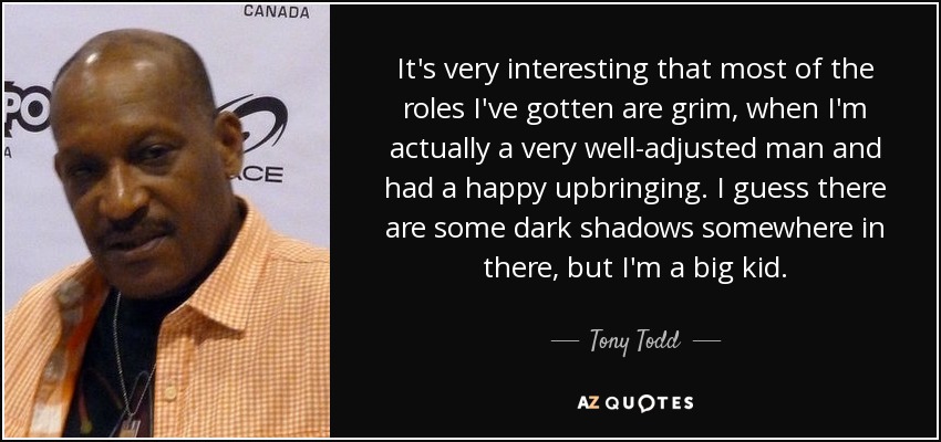 It's very interesting that most of the roles I've gotten are grim, when I'm actually a very well-adjusted man and had a happy upbringing. I guess there are some dark shadows somewhere in there, but I'm a big kid. - Tony Todd