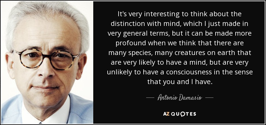 It's very interesting to think about the distinction with mind, which I just made in very general terms, but it can be made more profound when we think that there are many species, many creatures on earth that are very likely to have a mind, but are very unlikely to have a consciousness in the sense that you and I have. - Antonio Damasio