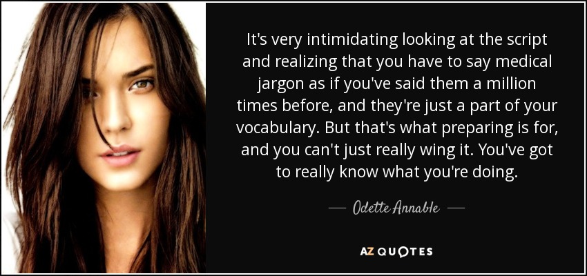 It's very intimidating looking at the script and realizing that you have to say medical jargon as if you've said them a million times before, and they're just a part of your vocabulary. But that's what preparing is for, and you can't just really wing it. You've got to really know what you're doing. - Odette Annable