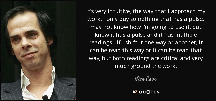 It's very intuitive, the way that I approach my work. I only buy something that has a pulse. I may not know how I'm going to use it, but I know it has a pulse and it has multiple readings - if I shift it one way or another, it can be read this way or it can be read that way, but both readings are critical and very much ground the work. - Nick Cave