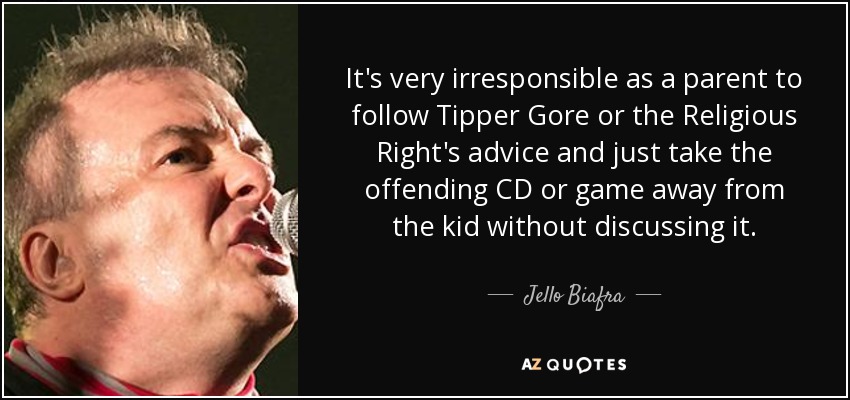 It's very irresponsible as a parent to follow Tipper Gore or the Religious Right's advice and just take the offending CD or game away from the kid without discussing it. - Jello Biafra