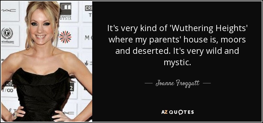 It's very kind of 'Wuthering Heights' where my parents' house is, moors and deserted. It's very wild and mystic. - Joanne Froggatt
