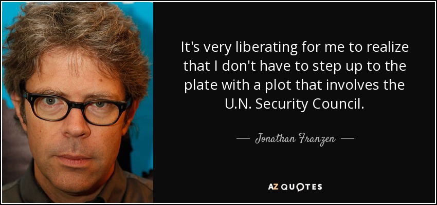 It's very liberating for me to realize that I don't have to step up to the plate with a plot that involves the U.N. Security Council. - Jonathan Franzen