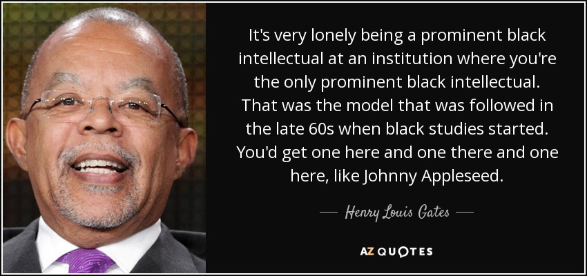 It's very lonely being a prominent black intellectual at an institution where you're the only prominent black intellectual. That was the model that was followed in the late 60s when black studies started. You'd get one here and one there and one here, like Johnny Appleseed. - Henry Louis Gates