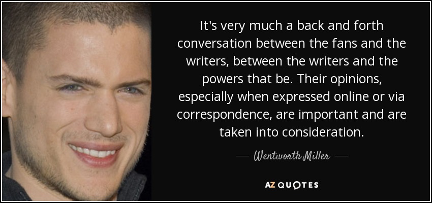 It's very much a back and forth conversation between the fans and the writers, between the writers and the powers that be. Their opinions, especially when expressed online or via correspondence, are important and are taken into consideration. - Wentworth Miller