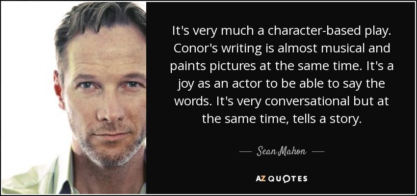 It's very much a character-based play. Conor's writing is almost musical and paints pictures at the same time. It's a joy as an actor to be able to say the words. It's very conversational but at the same time, tells a story. - Sean Mahon