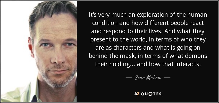 It's very much an exploration of the human condition and how different people react and respond to their lives. And what they present to the world, in terms of who they are as characters and what is going on behind the mask, in terms of what demons their holding... and how that interacts. - Sean Mahon