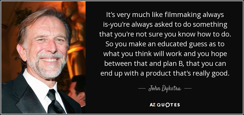 It's very much like filmmaking always is-you're always asked to do something that you're not sure you know how to do. So you make an educated guess as to what you think will work and you hope between that and plan B, that you can end up with a product that's really good. - John Dykstra