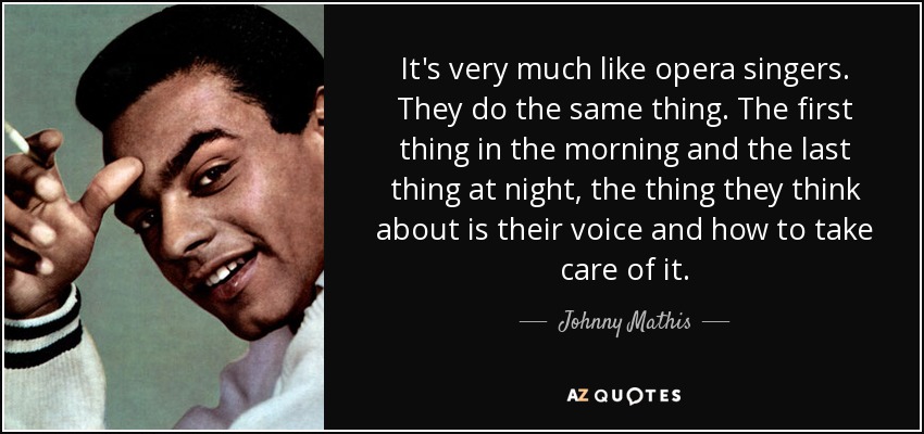 It's very much like opera singers. They do the same thing. The first thing in the morning and the last thing at night, the thing they think about is their voice and how to take care of it. - Johnny Mathis