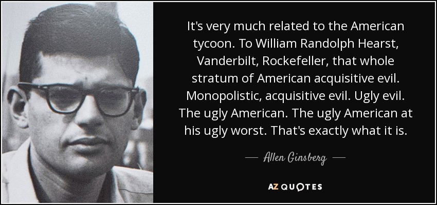 It's very much related to the American tycoon. To William Randolph Hearst, Vanderbilt, Rockefeller, that whole stratum of American acquisitive evil. Monopolistic, acquisitive evil. Ugly evil. The ugly American. The ugly American at his ugly worst. That's exactly what it is. - Allen Ginsberg