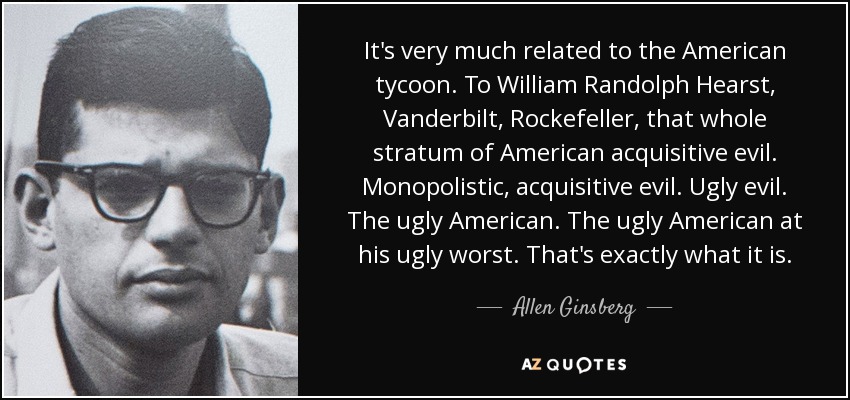 It's very much related to the American tycoon. To William Randolph Hearst, Vanderbilt, Rockefeller, that whole stratum of American acquisitive evil. Monopolistic, acquisitive evil. Ugly evil. The ugly American. The ugly American at his ugly worst. That's exactly what it is. - Allen Ginsberg