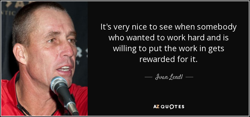 It's very nice to see when somebody who wanted to work hard and is willing to put the work in gets rewarded for it. - Ivan Lendl