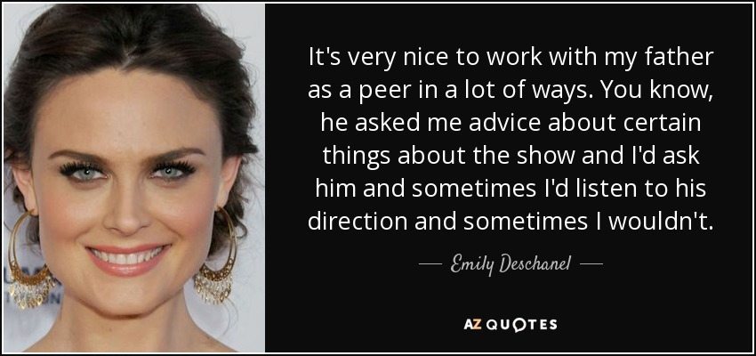It's very nice to work with my father as a peer in a lot of ways. You know, he asked me advice about certain things about the show and I'd ask him and sometimes I'd listen to his direction and sometimes I wouldn't. - Emily Deschanel