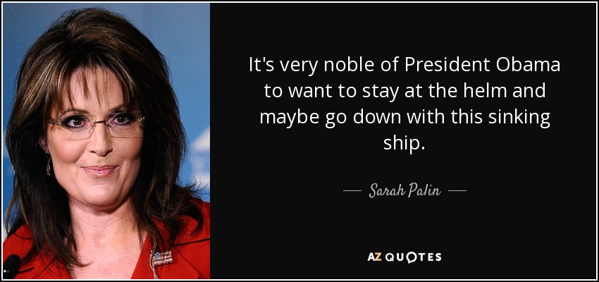 It's very noble of President Obama to want to stay at the helm and maybe go down with this sinking ship. - Sarah Palin