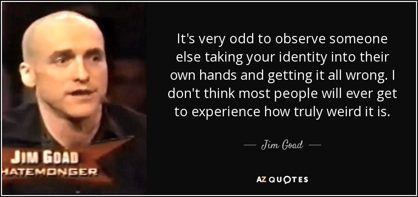 It's very odd to observe someone else taking your identity into their own hands and getting it all wrong. I don't think most people will ever get to experience how truly weird it is. - Jim Goad