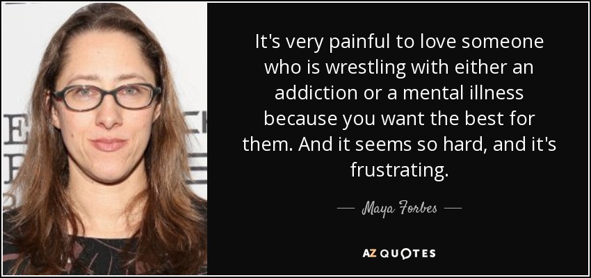 It's very painful to love someone who is wrestling with either an addiction or a mental illness because you want the best for them. And it seems so hard, and it's frustrating. - Maya Forbes