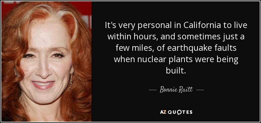 It's very personal in California to live within hours, and sometimes just a few miles, of earthquake faults when nuclear plants were being built. - Bonnie Raitt