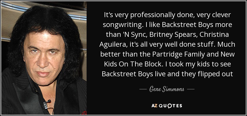 It's very professionally done, very clever songwriting. I like Backstreet Boys more than 'N Sync, Britney Spears, Christina Aguilera, it's all very well done stuff. Much better than the Partridge Family and New Kids On The Block. I took my kids to see Backstreet Boys live and they flipped out - Gene Simmons