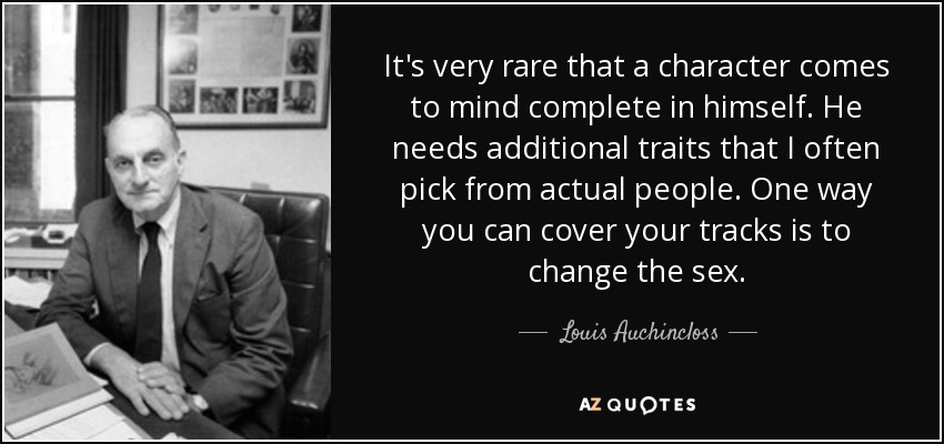 It's very rare that a character comes to mind complete in himself. He needs additional traits that I often pick from actual people. One way you can cover your tracks is to change the sex. - Louis Auchincloss