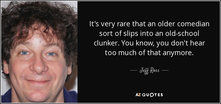 It's very rare that an older comedian sort of slips into an old-school clunker. You know, you don't hear too much of that anymore. - Jeff Ross
