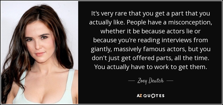 It's very rare that you get a part that you actually like. People have a misconception, whether it be because actors lie or because you're reading interviews from giantly, massively famous actors, but you don't just get offered parts, all the time. You actually have to work to get them. - Zoey Deutch