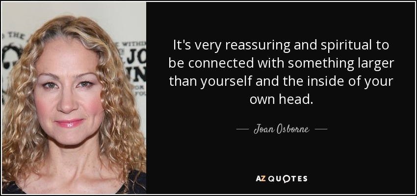 It's very reassuring and spiritual to be connected with something larger than yourself and the inside of your own head. - Joan Osborne