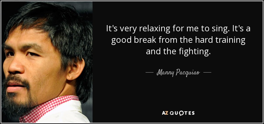 It's very relaxing for me to sing. It's a good break from the hard training and the fighting. - Manny Pacquiao