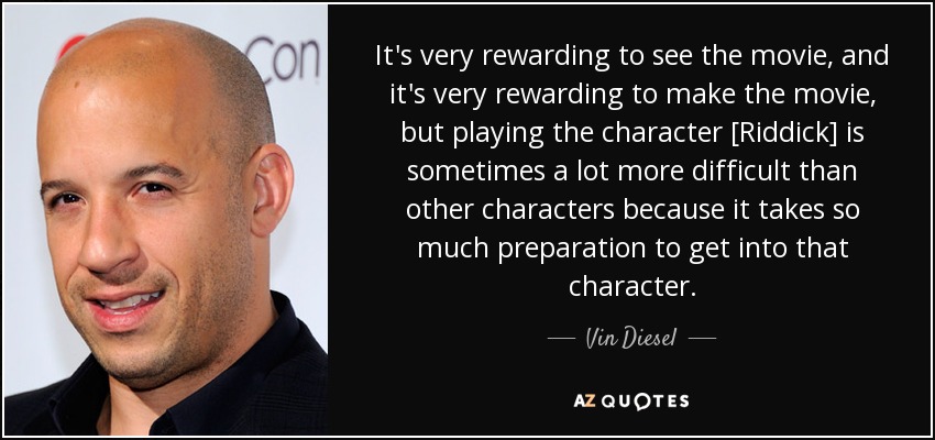 It's very rewarding to see the movie, and it's very rewarding to make the movie, but playing the character [Riddick] is sometimes a lot more difficult than other characters because it takes so much preparation to get into that character. - Vin Diesel