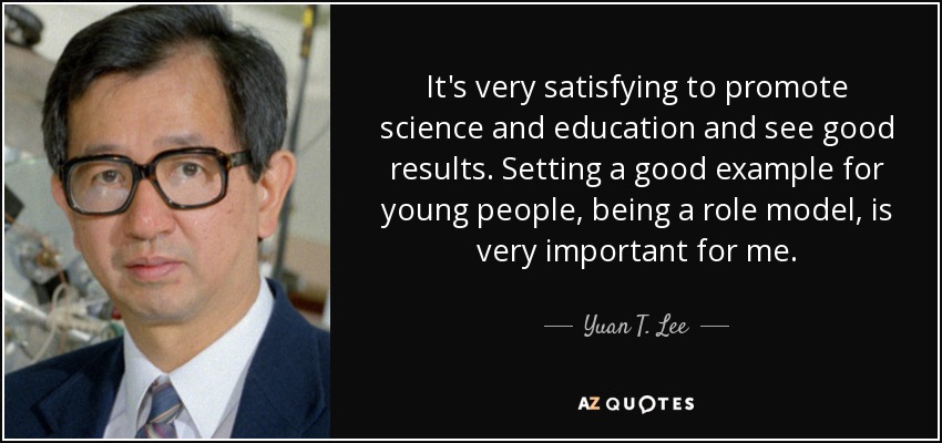 It's very satisfying to promote science and education and see good results. Setting a good example for young people, being a role model, is very important for me. - Yuan T. Lee