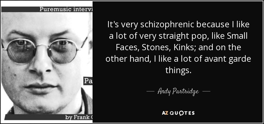 It's very schizophrenic because I like a lot of very straight pop, like Small Faces, Stones, Kinks; and on the other hand, I like a lot of avant garde things. - Andy Partridge