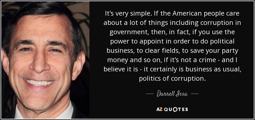 It's very simple. If the American people care about a lot of things including corruption in government, then, in fact, if you use the power to appoint in order to do political business, to clear fields, to save your party money and so on, if it's not a crime - and I believe it is - it certainly is business as usual, politics of corruption. - Darrell Issa