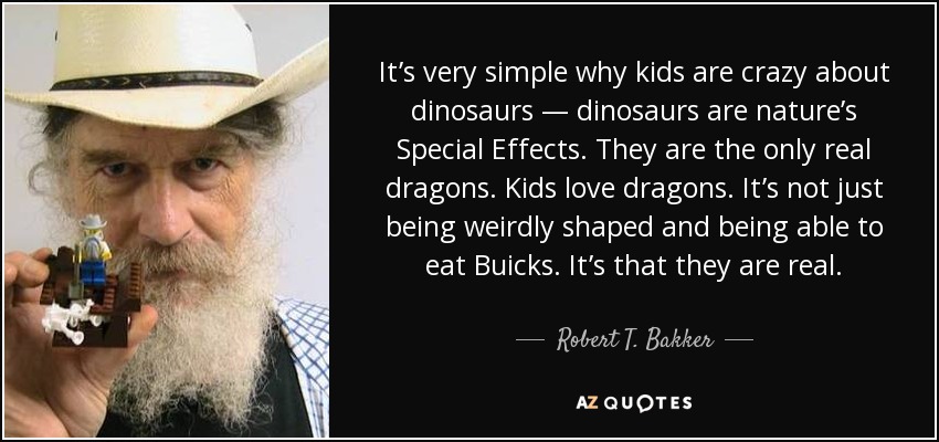 It’s very simple why kids are crazy about dinosaurs — dinosaurs are nature’s Special Effects. They are the only real dragons. Kids love dragons. It’s not just being weirdly shaped and being able to eat Buicks. It’s that they are real. - Robert T. Bakker