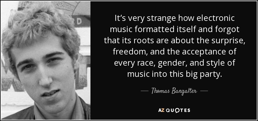 It’s very strange how electronic music formatted itself and forgot that its roots are about the surprise, freedom, and the acceptance of every race, gender, and style of music into this big party. - Thomas Bangalter