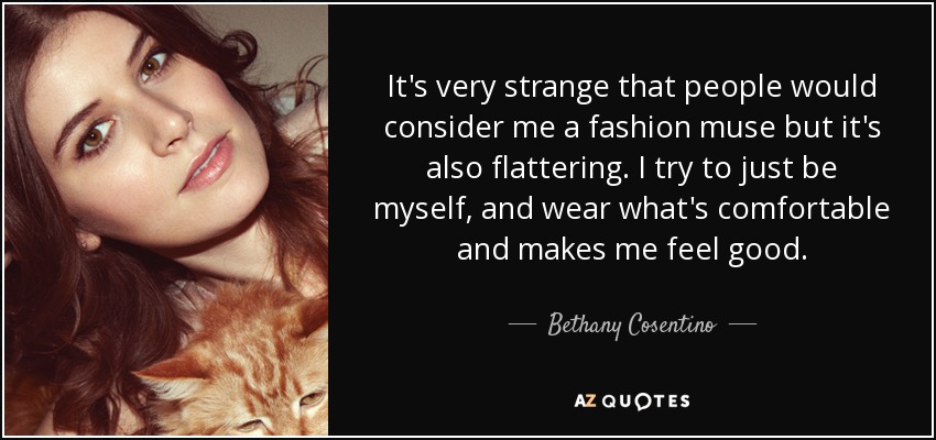 It's very strange that people would consider me a fashion muse but it's also flattering. I try to just be myself, and wear what's comfortable and makes me feel good. - Bethany Cosentino