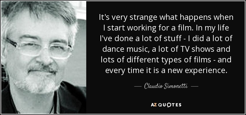 It's very strange what happens when I start working for a film. In my life I've done a lot of stuff - I did a lot of dance music, a lot of TV shows and lots of different types of films - and every time it is a new experience. - Claudio Simonetti